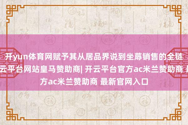 开yun体育网赋予其从居品界说到坐蓐销售的全链条决策权-开云平台网站皇马赞助商| 开云平台官方ac米兰赞助商 最新官网入口