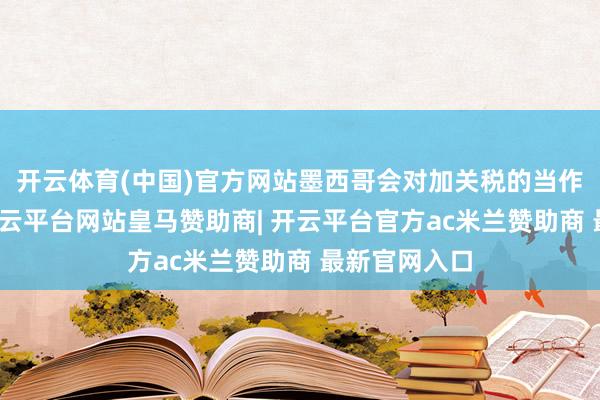 开云体育(中国)官方网站墨西哥会对加关税的当作赐与弊端-开云平台网站皇马赞助商| 开云平台官方ac米兰赞助商 最新官网入口