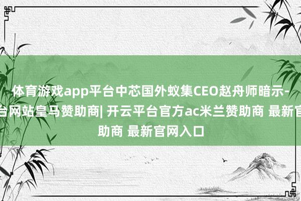 体育游戏app平台中芯国外蚁集CEO赵舟师暗示-开云平台网站皇马赞助商| 开云平台官方ac米兰赞助商 最新官网入口