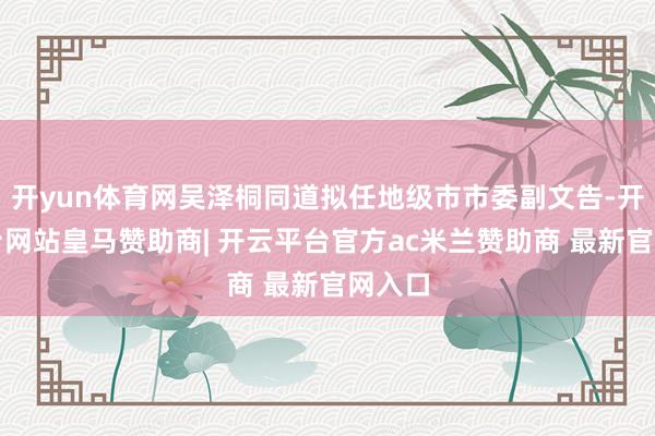 开yun体育网吴泽桐同道拟任地级市市委副文告-开云平台网站皇马赞助商| 开云平台官方ac米兰赞助商 最新官网入口