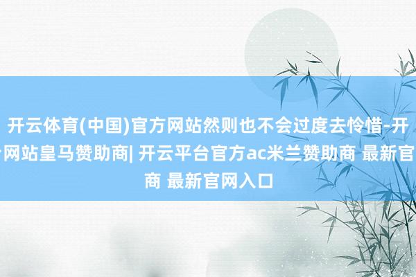 开云体育(中国)官方网站然则也不会过度去怜惜-开云平台网站皇马赞助商| 开云平台官方ac米兰赞助商 最新官网入口