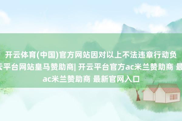 开云体育(中国)官方网站因对以上不法违章行动负有牵累-开云平台网站皇马赞助商| 开云平台官方ac米兰赞助商 最新官网入口