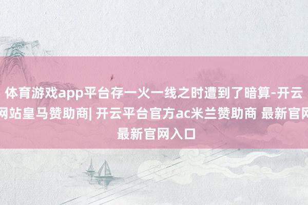 体育游戏app平台存一火一线之时遭到了暗算-开云平台网站皇马赞助商| 开云平台官方ac米兰赞助商 最新官网入口