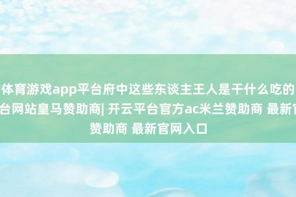 体育游戏app平台府中这些东谈主王人是干什么吃的-开云平台网站皇马赞助商| 开云平台官方ac米兰赞助商 最新官网入口