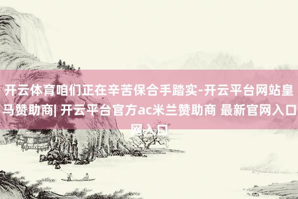 开云体育咱们正在辛苦保合手踏实-开云平台网站皇马赞助商| 开云平台官方ac米兰赞助商 最新官网入口