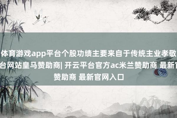 体育游戏app平台个股功绩主要来自于传统主业孝敬-开云平台网站皇马赞助商| 开云平台官方ac米兰赞助商 最新官网入口