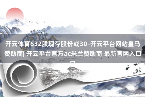 开云体育632股现存股份或30-开云平台网站皇马赞助商| 开云平台官方ac米兰赞助商 最新官网入口