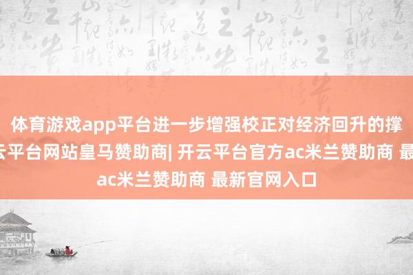 体育游戏app平台进一步增强校正对经济回升的撑捏作用-开云平台网站皇马赞助商| 开云平台官方ac米兰赞助商 最新官网入口