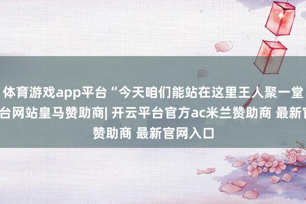 体育游戏app平台“今天咱们能站在这里王人聚一堂-开云平台网站皇马赞助商| 开云平台官方ac米兰赞助商 最新官网入口