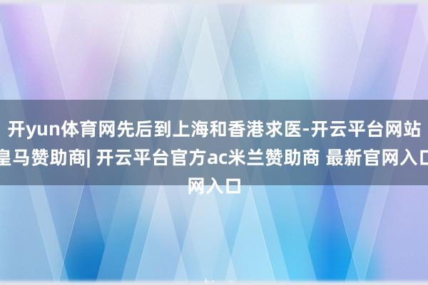 开yun体育网先后到上海和香港求医-开云平台网站皇马赞助商| 开云平台官方ac米兰赞助商 最新官网入口