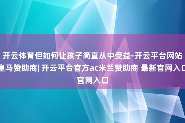 开云体育但如何让孩子简直从中受益-开云平台网站皇马赞助商| 开云平台官方ac米兰赞助商 最新官网入口