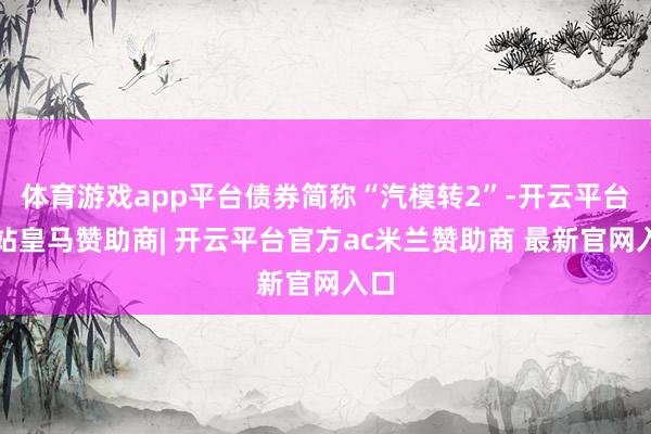 体育游戏app平台债券简称“汽模转2”-开云平台网站皇马赞助商| 开云平台官方ac米兰赞助商 最新官网入口