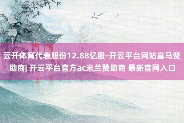 云开体育代表股份12.88亿股-开云平台网站皇马赞助商| 开云平台官方ac米兰赞助商 最新官网入口