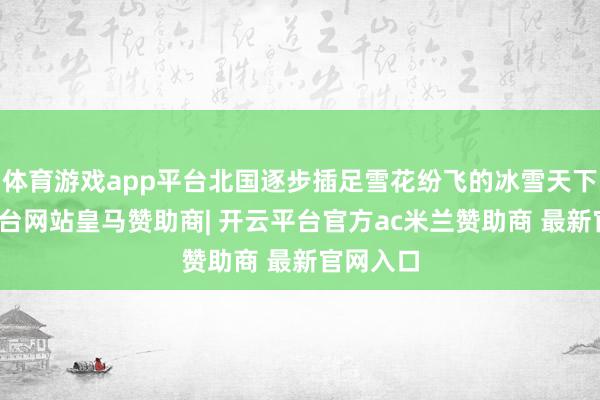 体育游戏app平台北国逐步插足雪花纷飞的冰雪天下-开云平台网站皇马赞助商| 开云平台官方ac米兰赞助商 最新官网入口