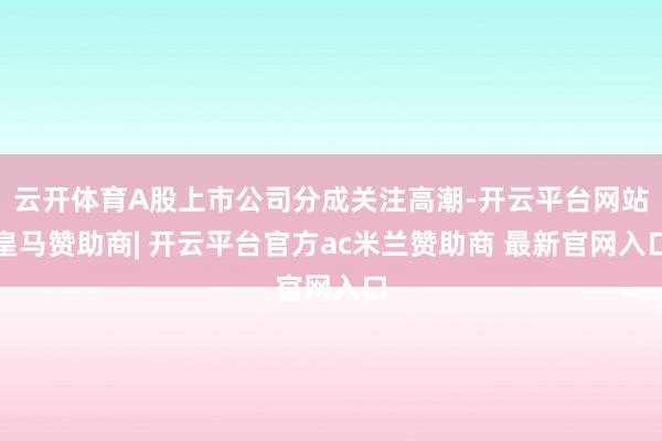 云开体育A股上市公司分成关注高潮-开云平台网站皇马赞助商| 开云平台官方ac米兰赞助商 最新官网入口