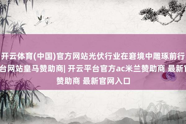 开云体育(中国)官方网站光伏行业在窘境中雕琢前行-开云平台网站皇马赞助商| 开云平台官方ac米兰赞助商 最新官网入口