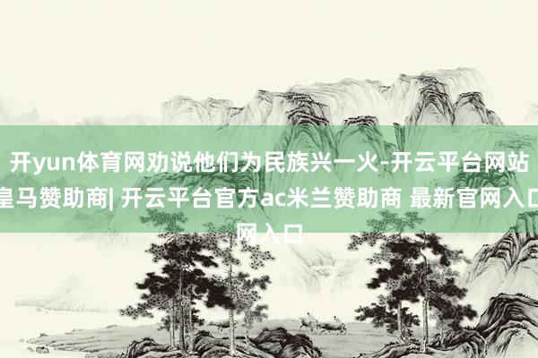 开yun体育网劝说他们为民族兴一火-开云平台网站皇马赞助商| 开云平台官方ac米兰赞助商 最新官网入口