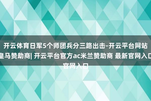 开云体育日军5个师团兵分三路出击-开云平台网站皇马赞助商| 开云平台官方ac米兰赞助商 最新官网入口