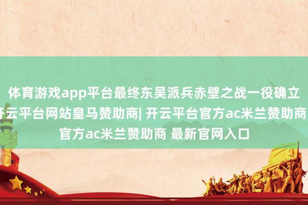 体育游戏app平台最终东吴派兵赤壁之战一役确立了空前伟绩-开云平台网站皇马赞助商| 开云平台官方ac米兰赞助商 最新官网入口