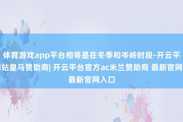 体育游戏app平台相等是在冬季和岑岭时段-开云平台网站皇马赞助商| 开云平台官方ac米兰赞助商 最新官网入口