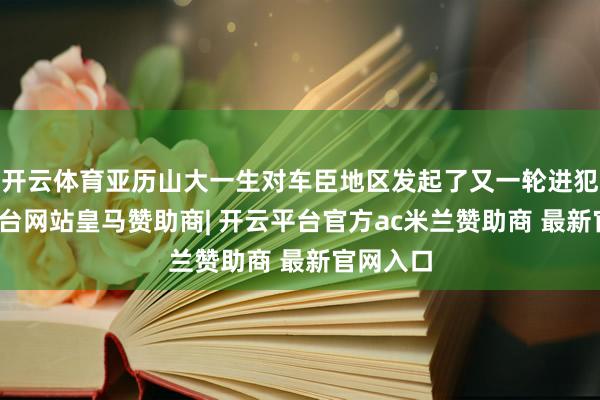 开云体育亚历山大一生对车臣地区发起了又一轮进犯-开云平台网站皇马赞助商| 开云平台官方ac米兰赞助商 最新官网入口