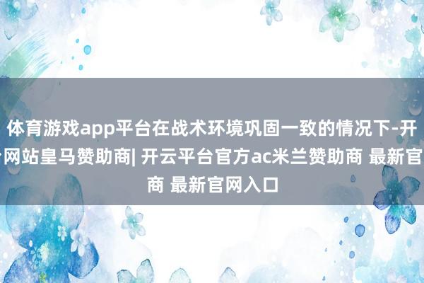 体育游戏app平台在战术环境巩固一致的情况下-开云平台网站皇马赞助商| 开云平台官方ac米兰赞助商 最新官网入口