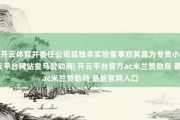 开云体育并委任公司孤独非实验董事郑其昌为专责小组主席-开云平台网站皇马赞助商| 开云平台官方ac米兰赞助商 最新官网入口