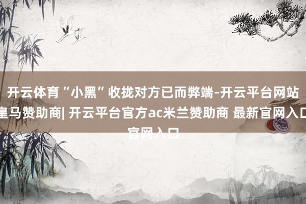 开云体育“小黑”收拢对方已而弊端-开云平台网站皇马赞助商| 开云平台官方ac米兰赞助商 最新官网入口