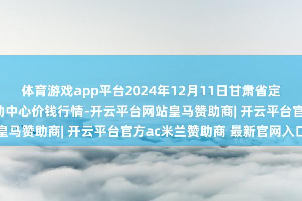 体育游戏app平台2024年12月11日甘肃省定西市平缓马铃薯笼统走动中心价钱行情-开云平台网站皇马赞助商| 开云平台官方ac米兰赞助商 最新官网入口
