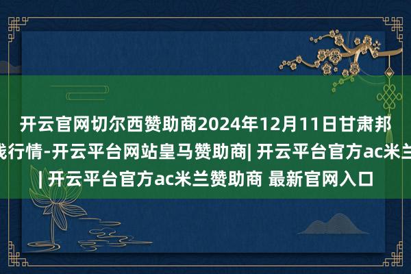 开云官网切尔西赞助商2024年12月11日甘肃邦农农产物批发市集价钱行情-开云平台网站皇马赞助商| 开云平台官方ac米兰赞助商 最新官网入口