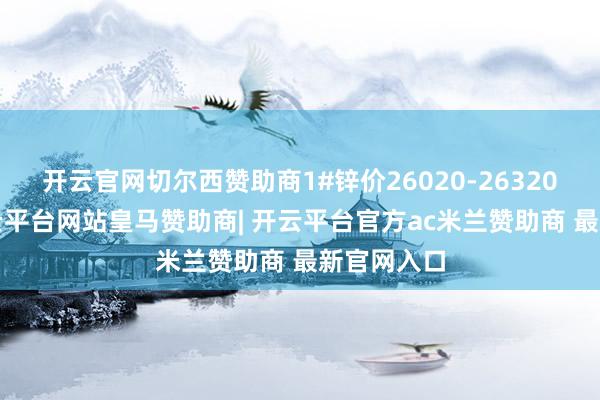 开云官网切尔西赞助商1#锌价26020-26320元/吨-开云平台网站皇马赞助商| 开云平台官方ac米兰赞助商 最新官网入口