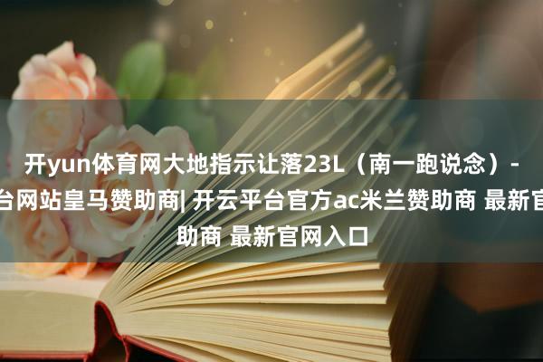 开yun体育网大地指示让落23L（南一跑说念）-开云平台网站皇马赞助商| 开云平台官方ac米兰赞助商 最新官网入口