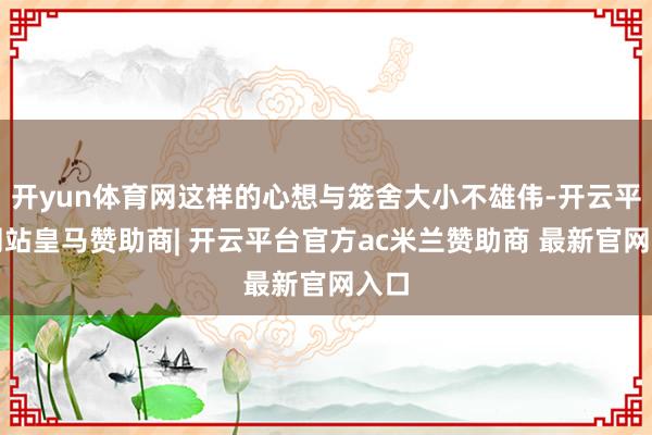 开yun体育网这样的心想与笼舍大小不雄伟-开云平台网站皇马赞助商| 开云平台官方ac米兰赞助商 最新官网入口
