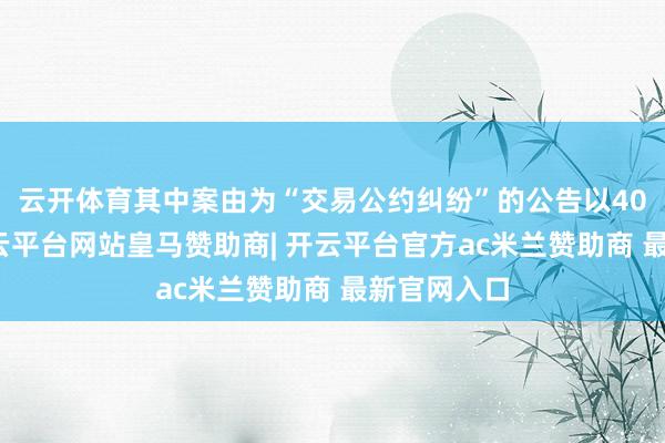 云开体育其中案由为“交易公约纠纷”的公告以40则居首-开云平台网站皇马赞助商| 开云平台官方ac米兰赞助商 最新官网入口