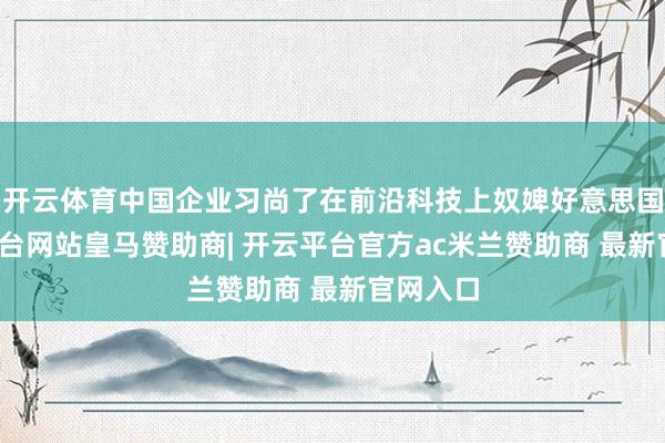 开云体育中国企业习尚了在前沿科技上奴婢好意思国-开云平台网站皇马赞助商| 开云平台官方ac米兰赞助商 最新官网入口