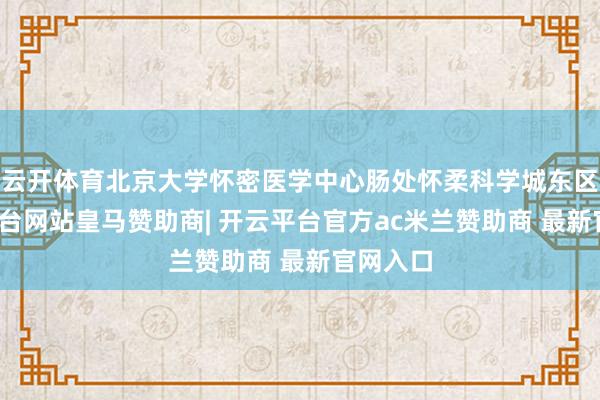 云开体育北京大学怀密医学中心肠处怀柔科学城东区-开云平台网站皇马赞助商| 开云平台官方ac米兰赞助商 最新官网入口