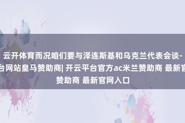 云开体育而况咱们要与泽连斯基和乌克兰代表会谈-开云平台网站皇马赞助商| 开云平台官方ac米兰赞助商 最新官网入口