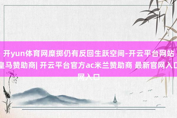 开yun体育网糜掷仍有反回生跃空间-开云平台网站皇马赞助商| 开云平台官方ac米兰赞助商 最新官网入口