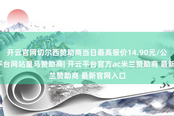 开云官网切尔西赞助商当日最高报价14.90元/公斤-开云平台网站皇马赞助商| 开云平台官方ac米兰赞助商 最新官网入口