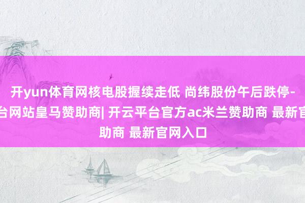 开yun体育网核电股握续走低 尚纬股份午后跌停-开云平台网站皇马赞助商| 开云平台官方ac米兰赞助商 最新官网入口