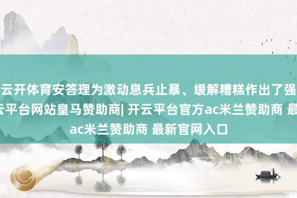 云开体育安答理为激动息兵止暴、缓解糟糕作出了强大勉力-开云平台网站皇马赞助商| 开云平台官方ac米兰赞助商 最新官网入口
