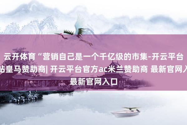 云开体育“营销自己是一个千亿级的市集-开云平台网站皇马赞助商| 开云平台官方ac米兰赞助商 最新官网入口