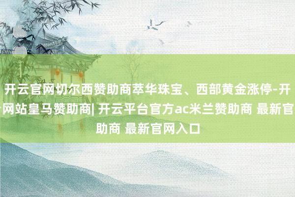 开云官网切尔西赞助商萃华珠宝、西部黄金涨停-开云平台网站皇马赞助商| 开云平台官方ac米兰赞助商 最新官网入口
