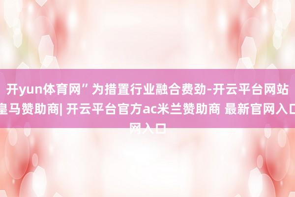 开yun体育网”为措置行业融合费劲-开云平台网站皇马赞助商| 开云平台官方ac米兰赞助商 最新官网入口