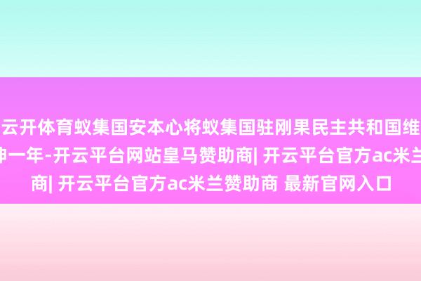 云开体育蚁集国安本心将蚁集国驻刚果民主共和国维和特派团任务期限延伸一年-开云平台网站皇马赞助商| 开云平台官方ac米兰赞助商 最新官网入口