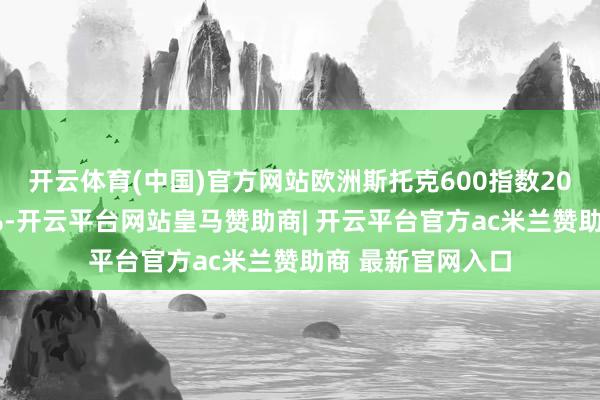 开云体育(中国)官方网站欧洲斯托克600指数20日开盘下落超1%-开云平台网站皇马赞助商| 开云平台官方ac米兰赞助商 最新官网入口