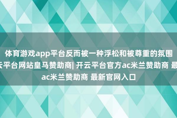 体育游戏app平台反而被一种浮松和被尊重的氛围包围着-开云平台网站皇马赞助商| 开云平台官方ac米兰赞助商 最新官网入口