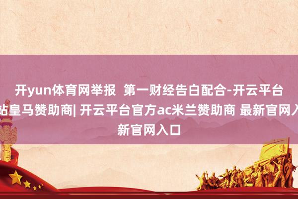 开yun体育网举报  第一财经告白配合-开云平台网站皇马赞助商| 开云平台官方ac米兰赞助商 最新官网入口