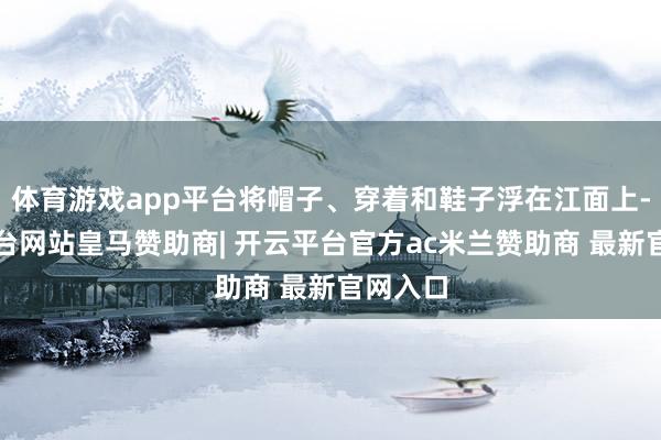 体育游戏app平台将帽子、穿着和鞋子浮在江面上-开云平台网站皇马赞助商| 开云平台官方ac米兰赞助商 最新官网入口