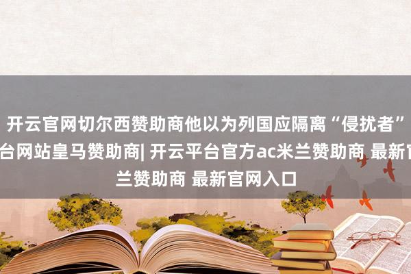 开云官网切尔西赞助商他以为列国应隔离“侵扰者”-开云平台网站皇马赞助商| 开云平台官方ac米兰赞助商 最新官网入口